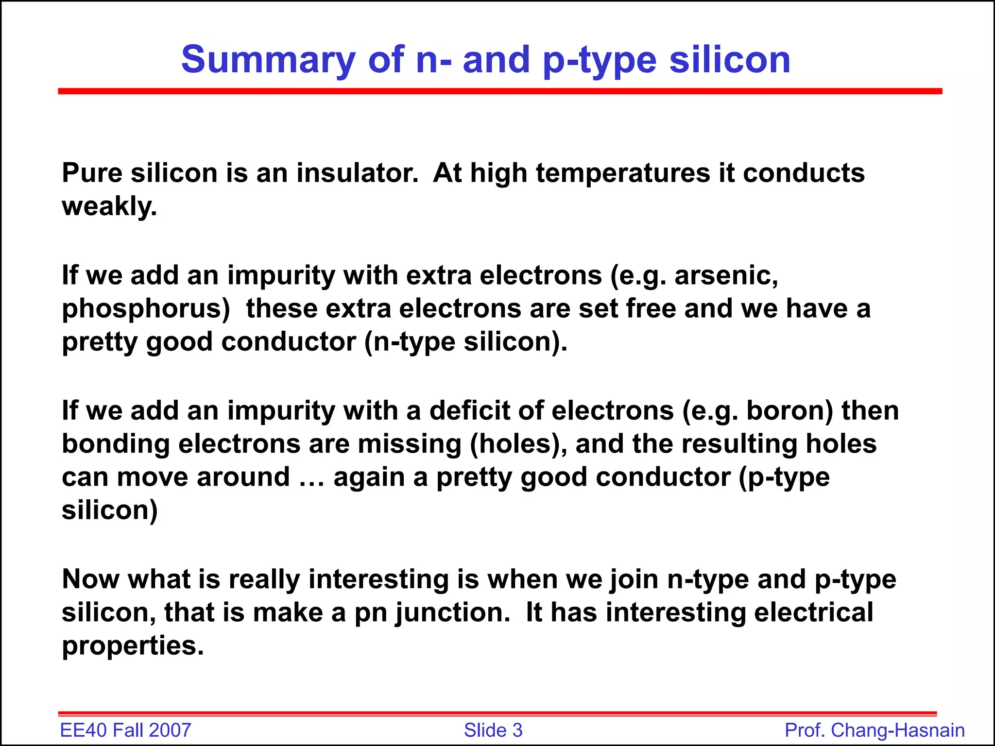 Slide 3
EE40 Fall 2007 Prof. Chang-Hasnain
Summary of n- and p-type silicon
Pure silicon is an insulator. At high temperatures it conducts
weakly.
If we add an impurity with extra electrons (e.g. arsenic,
phosphorus) these extra electrons are set free and we have a
pretty good conductor (n-type silicon).
If we add an impurity with a deficit of electrons (e.g. boron) then
bonding electrons are missing (holes), and the resulting holes
can move around … again a pretty good conductor (p-type
silicon)
Now what is really interesting is when we join n-type and p-type
silicon, that is make a pn junction. It has interesting electrical
properties.
 