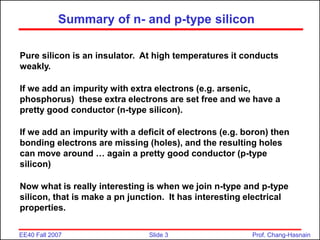 Slide 3
EE40 Fall 2007 Prof. Chang-Hasnain
Summary of n- and p-type silicon
Pure silicon is an insulator. At high temperatures it conducts
weakly.
If we add an impurity with extra electrons (e.g. arsenic,
phosphorus) these extra electrons are set free and we have a
pretty good conductor (n-type silicon).
If we add an impurity with a deficit of electrons (e.g. boron) then
bonding electrons are missing (holes), and the resulting holes
can move around … again a pretty good conductor (p-type
silicon)
Now what is really interesting is when we join n-type and p-type
silicon, that is make a pn junction. It has interesting electrical
properties.
 