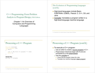 C++ Programming: From Problem
Analysis to Program Design, Fifth Edition
Chapter 1: An Overview of
Computers and Programming
Languages
The Evolution of Programming Languages
(cont'd.)
High-level languages include Basic,
FORTRAN, COBOL, Pascal, C, C++, C#, and
Java
Compiler: translates a program written in a
high-level language machine language
C++ Programming: From Problem Analysis to Program Design, Fifth Edition
Processing a C++ Program
#include <iostream>
using namespace std;
int main()
{
cout << "My first C++ program." << endl;
return 0;
}
Sample Run:
My first C++ program.
C++ Programming: From Problem Analysis to Program Design, Fifth Edition
Processing a C++ Program (cont'd.)
To execute a C++ program:
Use an editor to create a source program in C++
Preprocessor directives begin with # and are
processed by a the preprocessor
Use the compiler to:
Check that the program obeys the rules
Translate into machine language (object program)
C++ Programming: From Problem Analysis to Program Design, Fifth Edition