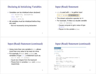 37
Declaring & Initializing Variables
• Variables can be initialized when declared:
int first=13, second=10;
char ch=' ';
double x=12.6;
• All variables must be initialized before they
are used
− But not necessarily during declaration
38
Input (Read) Statement
• cin is used with >> to gather input
• The stream extraction operator is >>
• For example, if miles is a double variable
cin >> miles;
− Causes computer to get a value of type
double
− Places it in the variable miles
39
Input (Read) Statement (continued)
• Using more than one variable in cin allows
more than one value to be read at a time
• For example, if feet and inches are
variables of type int, a statement such as:
cin >> feet >> inches;
− Inputs two integers from the keyboard
− Places them in variables feet and inches
respectively
40
Input (Read) Statement (continued)
 