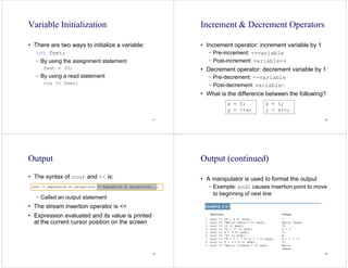 41
Variable Initialization
• There are two ways to initialize a variable:
int feet;
− By using the assignment statement
feet = 35;
− By using a read statement
cin >> feet;
42
Increment & Decrement Operators
• Increment operator: increment variable by 1
− Pre-increment: ++variable
− Post-increment: variable++
• Decrement operator: decrement variable by 1
− Pre-decrement: --variable
− Post-decrement: variable—
• What is the difference between the following?
x = 5;
y = ++x;
x = 5;
y = x++;
43
Output
• The syntax of cout and << is:
− Called an output statement
• The stream insertion operator is <<
• Expression evaluated and its value is printed
at the current cursor position on the screen
44
Output (continued)
• A manipulator is used to format the output
− Example: endl causes insertion point to move
to beginning of next line
 