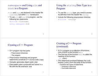 49
namespace and Using cin and
cout in a Program
• cin and cout are declared in the header file
iostream, but within std namespace
• To use cin and cout in a program, use the
following two statements:
#include <iostream>
using namespace std;
50
Using the string Data Type in a
Program
• To use the string type, you need to access
its definition from the header file string
• Include the following preprocessor directive:
#include <string>
51
Creating a C++ Program
• C++ program has two parts:
− Preprocessor directives
− The program
• Preprocessor directives and program
statements constitute C++ source code (.cpp)
• Compiler generates object code (.obj)
• Executable code is produced and saved in a
file with the file extension .exe
52
Creating a C++ Program
(continued)
• A C++ program is a collection of functions,
one of which is the function main
• The first line of the function main is called the
heading of the function:
int main()
• The statements enclosed between the curly
braces ({ and }) form the body of the function
− Contains two types of statements:
• Declaration statements
• Executable statements
 