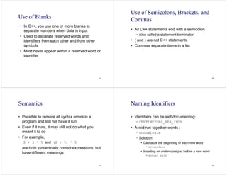 57
Use of Blanks
• In C++, you use one or more blanks to
separate numbers when data is input
• Used to separate reserved words and
identifiers from each other and from other
symbols
• Must never appear within a reserved word or
identifier
58
Use of Semicolons, Brackets, and
Commas
• All C++ statements end with a semicolon
− Also called a statement terminator
• { and } are not C++ statements
• Commas separate items in a list
59
Semantics
• Possible to remove all syntax errors in a
program and still not have it run
• Even if it runs, it may still not do what you
meant it to do
• For example,
2 + 3 * 5 and (2 + 3) * 5
are both syntactically correct expressions, but
have different meanings
60
Naming Identifiers
• Identifiers can be self-documenting:
− CENTIMETERS_PER_INCH
• Avoid run-together words :
− annualsale
− Solution:
• Capitalize the beginning of each new word
• annualSale
• Inserting an underscore just before a new word
• annual_sale
 