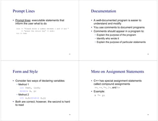 61
Prompt Lines
• Prompt lines: executable statements that
inform the user what to do
cout << "Please enter a number between 1 and 10 and "
<< "press the return key" << endl;
cin >> num;
62
Documentation
• A well-documented program is easier to
understand and modify
• You use comments to document programs
• Comments should appear in a program to:
− Explain the purpose of the program
− Identify who wrote it
− Explain the purpose of particular statements
63
Form and Style
• Consider two ways of declaring variables:
− Method 1
int feet, inch;
double x, y;
− Method 2
int a,b;double x,y;
• Both are correct; however, the second is hard
to read
64
More on Assignment Statements
• C++ has special assignment statements
called compound assignments
+=, -=, *=, /=, and %=
• Example:
x *= y;
 
