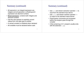 77
Summary (continued)
• All operands in an integral expression are
integers and all operands in a floating-point
expression are decimal numbers
• Mixed expression: contains both integers and
decimal numbers
• Use the cast operator to explicitly convert
values from one data type to another
• A named constant is initialized when declared
• All variables must be declared before used
78
Summary (continued)
• Use cin and stream extraction operator >> to
input from the standard input device
• Use cout and stream insertion operator <<
to output to the standard output device
• Preprocessor commands are processed
before the program goes through the
compiler
• A file containing a C++ program usually ends
with the extension .cpp
 