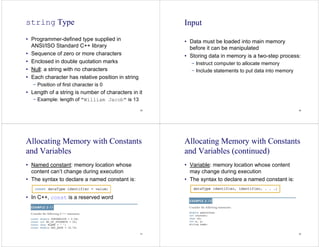 29
string Type
• Programmer-defined type supplied in
ANSI/ISO Standard C++ library
• Sequence of zero or more characters
• Enclosed in double quotation marks
• Null: a string with no characters
• Each character has relative position in string
− Position of first character is 0
• Length of a string is number of characters in it
− Example: length of "William Jacob" is 13
30
Input
• Data must be loaded into main memory
before it can be manipulated
• Storing data in memory is a two-step process:
− Instruct computer to allocate memory
− Include statements to put data into memory
31
Allocating Memory with Constants
and Variables
• Named constant: memory location whose
content can’t change during execution
• The syntax to declare a named constant is:
• In C++, const is a reserved word
32
Allocating Memory with Constants
and Variables (continued)
• Variable: memory location whose content
may change during execution
• The syntax to declare a named constant is:
 