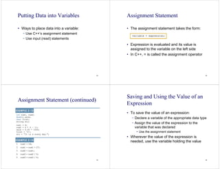 33
Putting Data into Variables
• Ways to place data into a variable:
− Use C++’s assignment statement
− Use input (read) statements
34
Assignment Statement
• The assignment statement takes the form:
• Expression is evaluated and its value is
assigned to the variable on the left side
• In C++, = is called the assignment operator
35
Assignment Statement (continued)
36
Saving and Using the Value of an
Expression
• To save the value of an expression:
− Declare a variable of the appropriate data type
− Assign the value of the expression to the
variable that was declared
• Use the assignment statement
• Wherever the value of the expression is
needed, use the variable holding the value
 