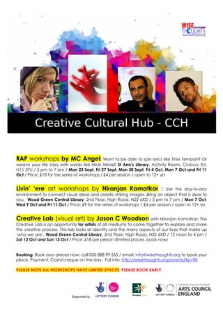RAP workshops by MC Angel: Want to be able to spin lyrics like Tinie Tempah? Or
weave your life story with words like Nicki Minaj? St Ann’s Library, Activity Room, Cissbury Rd,
N15 5PU / 5 pm to 7 pm / Mon 23 Sept, Fri 27 Sept, Mon 30 Sept, Fri 4 Oct, Mon 7 Oct and Fri 11
Oct / Price: £18 for the series of workshops / £4 per session / open to 12+ yrs
Livin’ ‘ere art workshops by Niranjan Kamatkar : Use the day-to-day
environment to connect visual ideas and create striking images. Bring an object that is dear to
you. Wood Green Central Library, 2nd Floor, High Road, N22 6XD / 5 pm to 7 pm / Mon 7 Oct,
Wed 9 Oct and Fri 11 Oct / Price: £9 for the series of workshops / £4 per session / open to 12+ yrs
Creative Lab (visual art) by Jason C Woodson with Niranjan Kamatkar: The
Creative Lab is an opportunity for artists of all mediums to come together to explore and share
the creative process. This lab looks at identity and the many aspects of our lives that make up
‘who we are’. Wood Green Central Library, 2nd Floor, High Road, N22 6XD / 12 noon to 4 pm /
Sat 12 Oct and Sun 13 Oct / Price: £18 per person (limited places, book now)
Booking: Book your places now: call 020 888 99 555 / email: info@wisethoughts.org to book your
place. Payment: Cash/cheque on the day. Full info: http://wisethoughts.org/events/?p=90
PLEASE NOTE ALL WORKSHOPS HAVE LIMITED SPACES. PLEASE BOOK EARLY.
Supported by:
 
