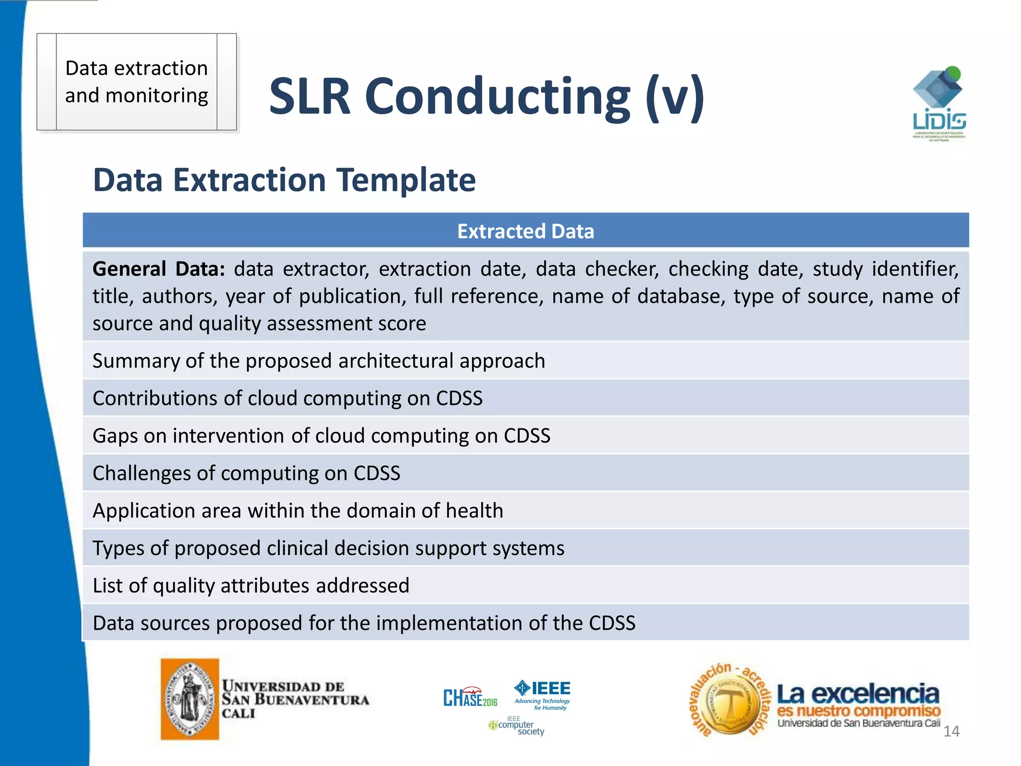 SLR Conducting (v)
14
Data Extraction Template
Extracted Data
General Data: data extractor, extraction date, data checker, checking date, study identifier,
title, authors, year of publication, full reference, name of database, type of source, name of
source and quality assessment score
Summary of the proposed architectural approach
Contributions of cloud computing on CDSS
Gaps on intervention of cloud computing on CDSS
Challenges of computing on CDSS
Application area within the domain of health
Types of proposed clinical decision support systems
List of quality attributes addressed
Data sources proposed for the implementation of the CDSS
Data extraction
and monitoring
 