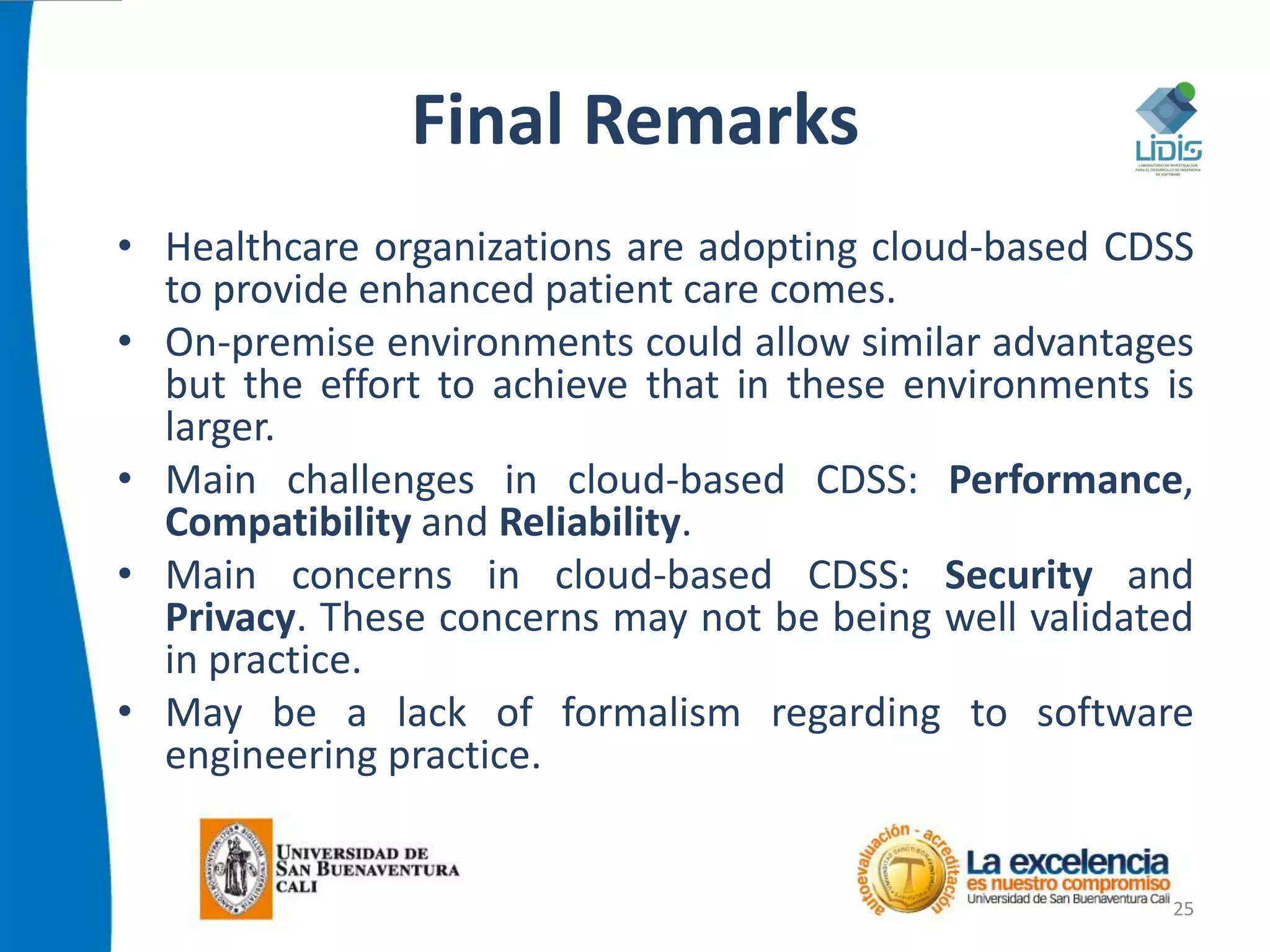Final Remarks
• Healthcare organizations are adopting cloud-based CDSS
to provide enhanced patient care comes.
• On-premise environments could allow similar advantages
but the effort to achieve that in these environments is
larger.
• Main challenges in cloud-based CDSS: Performance,
Compatibility and Reliability.
• Main concerns in cloud-based CDSS: Security and
Privacy. These concerns may not be being well validated
in practice.
• May be a lack of formalism regarding to software
engineering practice.
25
 