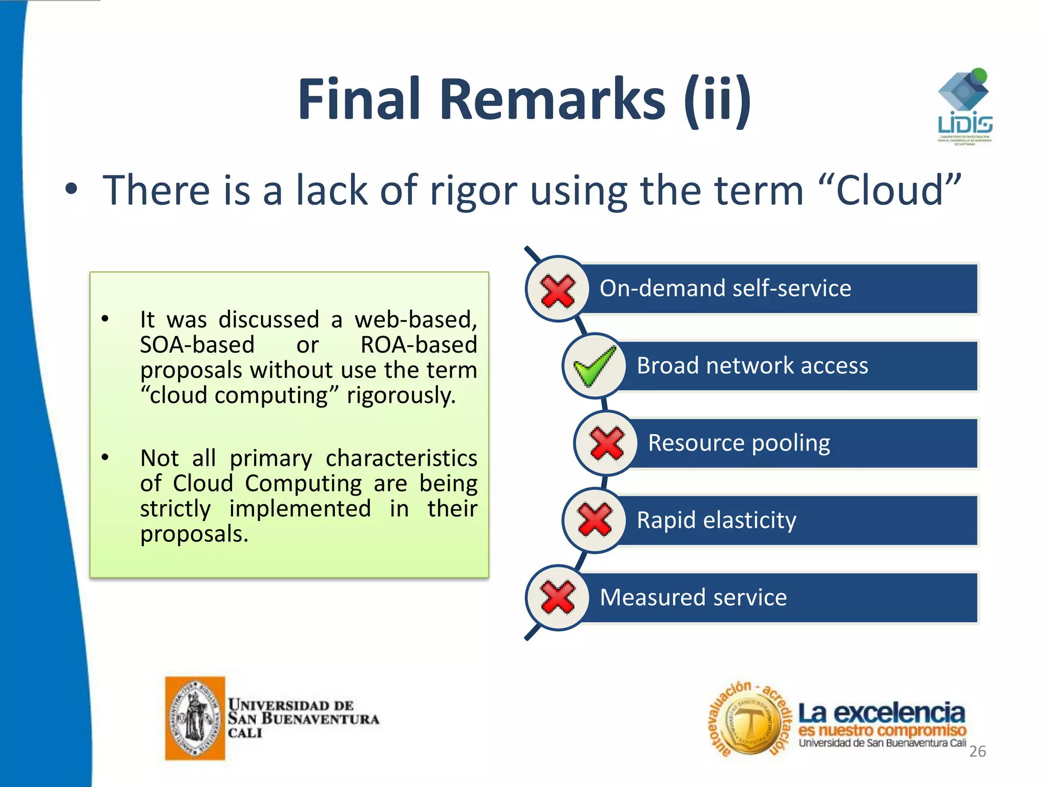 Final Remarks (ii)
• There is a lack of rigor using the term “Cloud”
26
On-demand self-service
Broad network access
Resource pooling
Rapid elasticity
Measured service
• It was discussed a web-based,
SOA-based or ROA-based
proposals without use the term
“cloud computing” rigorously.
• Not all primary characteristics
of Cloud Computing are being
strictly implemented in their
proposals.
 