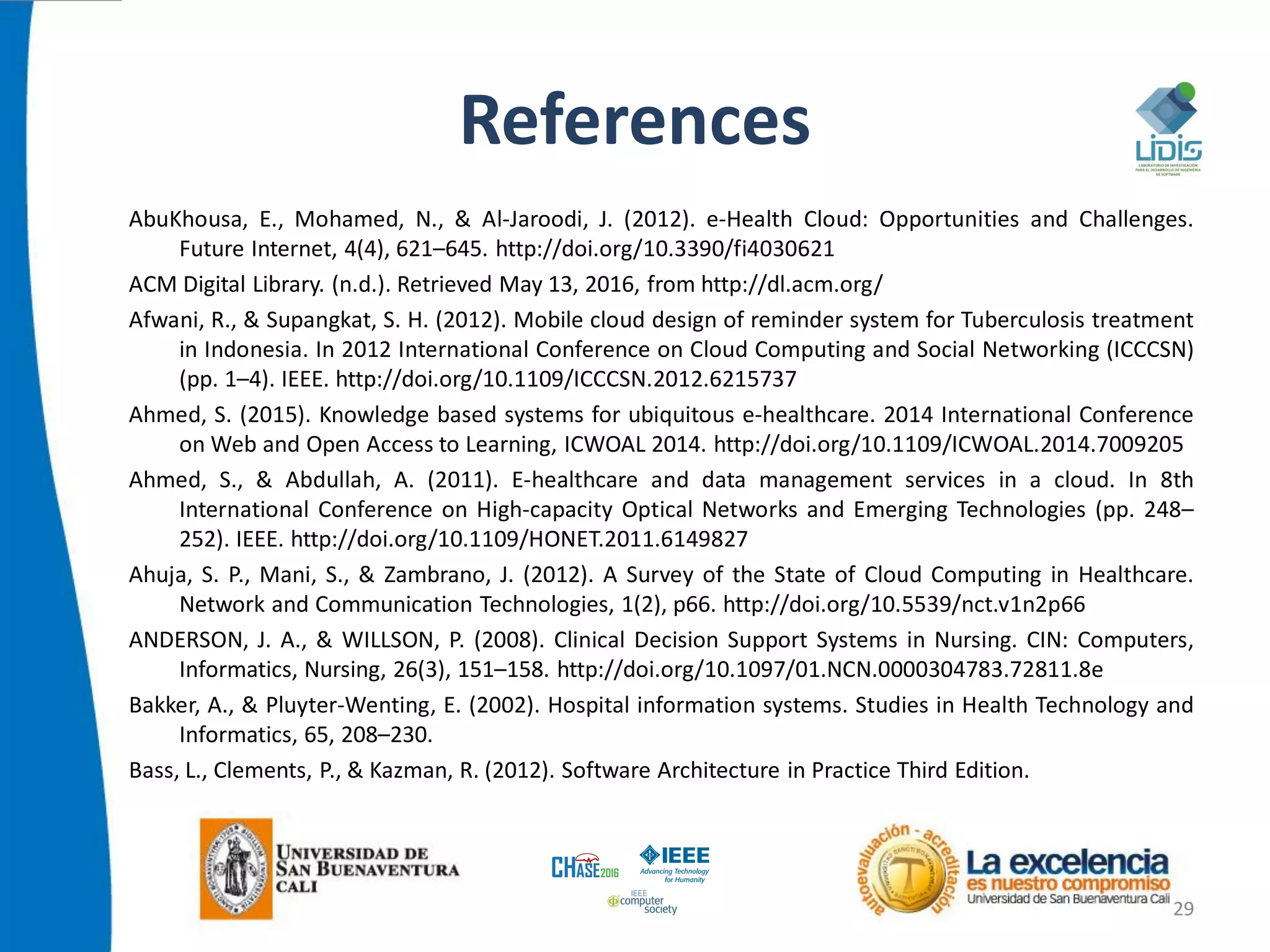 References
AbuKhousa, E., Mohamed, N., & Al-Jaroodi, J. (2012). e-Health Cloud: Opportunities and Challenges.
Future Internet, 4(4), 621–645. http://doi.org/10.3390/fi4030621
ACM Digital Library. (n.d.). Retrieved May 13, 2016, from http://dl.acm.org/
Afwani, R., & Supangkat, S. H. (2012). Mobile cloud design of reminder system for Tuberculosis treatment
in Indonesia. In 2012 International Conference on Cloud Computing and Social Networking (ICCCSN)
(pp. 1–4). IEEE. http://doi.org/10.1109/ICCCSN.2012.6215737
Ahmed, S. (2015). Knowledge based systems for ubiquitous e-healthcare. 2014 International Conference
on Web and Open Access to Learning, ICWOAL 2014. http://doi.org/10.1109/ICWOAL.2014.7009205
Ahmed, S., & Abdullah, A. (2011). E-healthcare and data management services in a cloud. In 8th
International Conference on High-capacity Optical Networks and Emerging Technologies (pp. 248–
252). IEEE. http://doi.org/10.1109/HONET.2011.6149827
Ahuja, S. P., Mani, S., & Zambrano, J. (2012). A Survey of the State of Cloud Computing in Healthcare.
Network and Communication Technologies, 1(2), p66. http://doi.org/10.5539/nct.v1n2p66
ANDERSON, J. A., & WILLSON, P. (2008). Clinical Decision Support Systems in Nursing. CIN: Computers,
Informatics, Nursing, 26(3), 151–158. http://doi.org/10.1097/01.NCN.0000304783.72811.8e
Bakker, A., & Pluyter-Wenting, E. (2002). Hospital information systems. Studies in Health Technology and
Informatics, 65, 208–230.
Bass, L., Clements, P., & Kazman, R. (2012). Software Architecture in Practice Third Edition.
29
 