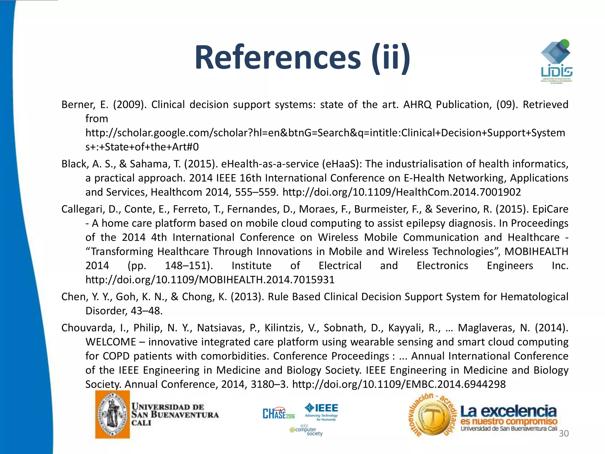 References (ii)
Berner, E. (2009). Clinical decision support systems: state of the art. AHRQ Publication, (09). Retrieved
from
http://scholar.google.com/scholar?hl=en&btnG=Search&q=intitle:Clinical+Decision+Support+System
s+:+State+of+the+Art#0
Black, A. S., & Sahama, T. (2015). eHealth-as-a-service (eHaaS): The industrialisation of health informatics,
a practical approach. 2014 IEEE 16th International Conference on E-Health Networking, Applications
and Services, Healthcom 2014, 555–559. http://doi.org/10.1109/HealthCom.2014.7001902
Callegari, D., Conte, E., Ferreto, T., Fernandes, D., Moraes, F., Burmeister, F., & Severino, R. (2015). EpiCare
- A home care platform based on mobile cloud computing to assist epilepsy diagnosis. In Proceedings
of the 2014 4th International Conference on Wireless Mobile Communication and Healthcare -
“Transforming Healthcare Through Innovations in Mobile and Wireless Technologies”, MOBIHEALTH
2014 (pp. 148–151). Institute of Electrical and Electronics Engineers Inc.
http://doi.org/10.1109/MOBIHEALTH.2014.7015931
Chen, Y. Y., Goh, K. N., & Chong, K. (2013). Rule Based Clinical Decision Support System for Hematological
Disorder, 43–48.
Chouvarda, I., Philip, N. Y., Natsiavas, P., Kilintzis, V., Sobnath, D., Kayyali, R., … Maglaveras, N. (2014).
WELCOME – innovative integrated care platform using wearable sensing and smart cloud computing
for COPD patients with comorbidities. Conference Proceedings : ... Annual International Conference
of the IEEE Engineering in Medicine and Biology Society. IEEE Engineering in Medicine and Biology
Society. Annual Conference, 2014, 3180–3. http://doi.org/10.1109/EMBC.2014.6944298
30
 