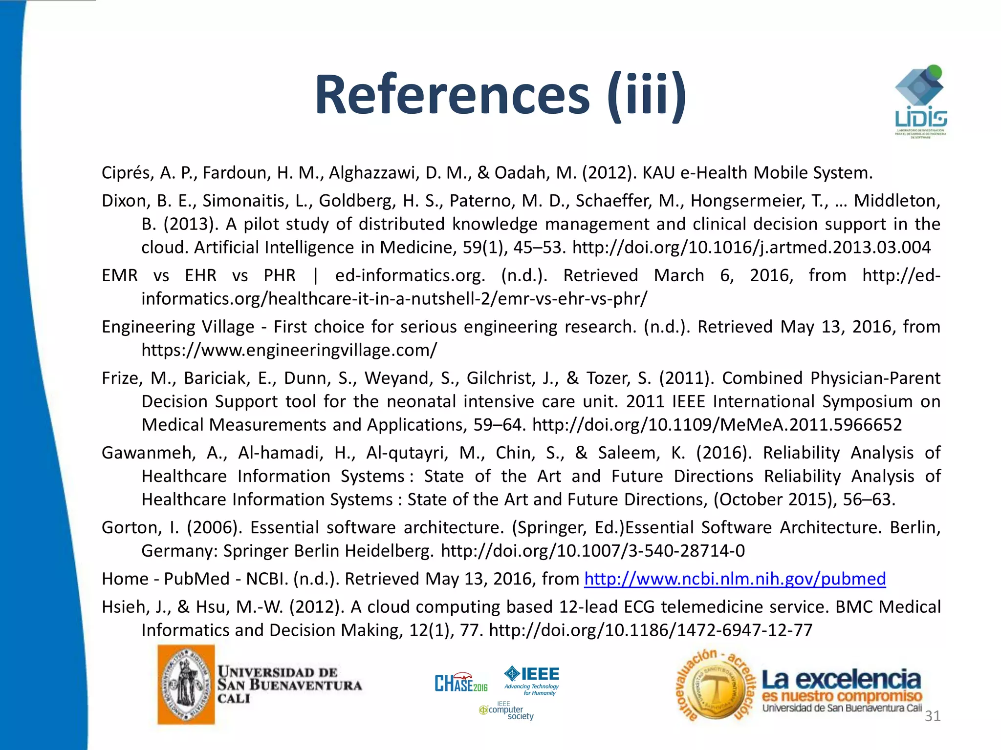 References (iii)
Ciprés, A. P., Fardoun, H. M., Alghazzawi, D. M., & Oadah, M. (2012). KAU e-Health Mobile System.
Dixon, B. E., Simonaitis, L., Goldberg, H. S., Paterno, M. D., Schaeffer, M., Hongsermeier, T., … Middleton,
B. (2013). A pilot study of distributed knowledge management and clinical decision support in the
cloud. Artificial Intelligence in Medicine, 59(1), 45–53. http://doi.org/10.1016/j.artmed.2013.03.004
EMR vs EHR vs PHR | ed-informatics.org. (n.d.). Retrieved March 6, 2016, from http://ed-
informatics.org/healthcare-it-in-a-nutshell-2/emr-vs-ehr-vs-phr/
Engineering Village - First choice for serious engineering research. (n.d.). Retrieved May 13, 2016, from
https://www.engineeringvillage.com/
Frize, M., Bariciak, E., Dunn, S., Weyand, S., Gilchrist, J., & Tozer, S. (2011). Combined Physician-Parent
Decision Support tool for the neonatal intensive care unit. 2011 IEEE International Symposium on
Medical Measurements and Applications, 59–64. http://doi.org/10.1109/MeMeA.2011.5966652
Gawanmeh, A., Al-hamadi, H., Al-qutayri, M., Chin, S., & Saleem, K. (2016). Reliability Analysis of
Healthcare Information Systems : State of the Art and Future Directions Reliability Analysis of
Healthcare Information Systems : State of the Art and Future Directions, (October 2015), 56–63.
Gorton, I. (2006). Essential software architecture. (Springer, Ed.)Essential Software Architecture. Berlin,
Germany: Springer Berlin Heidelberg. http://doi.org/10.1007/3-540-28714-0
Home - PubMed - NCBI. (n.d.). Retrieved May 13, 2016, from http://www.ncbi.nlm.nih.gov/pubmed
Hsieh, J., & Hsu, M.-W. (2012). A cloud computing based 12-lead ECG telemedicine service. BMC Medical
Informatics and Decision Making, 12(1), 77. http://doi.org/10.1186/1472-6947-12-77
31
 