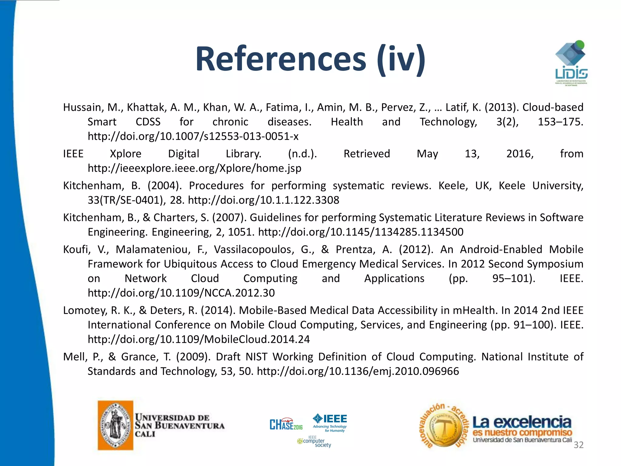 References (iv)
Hussain, M., Khattak, A. M., Khan, W. A., Fatima, I., Amin, M. B., Pervez, Z., … Latif, K. (2013). Cloud-based
Smart CDSS for chronic diseases. Health and Technology, 3(2), 153–175.
http://doi.org/10.1007/s12553-013-0051-x
IEEE Xplore Digital Library. (n.d.). Retrieved May 13, 2016, from
http://ieeexplore.ieee.org/Xplore/home.jsp
Kitchenham, B. (2004). Procedures for performing systematic reviews. Keele, UK, Keele University,
33(TR/SE-0401), 28. http://doi.org/10.1.1.122.3308
Kitchenham, B., & Charters, S. (2007). Guidelines for performing Systematic Literature Reviews in Software
Engineering. Engineering, 2, 1051. http://doi.org/10.1145/1134285.1134500
Koufi, V., Malamateniou, F., Vassilacopoulos, G., & Prentza, A. (2012). An Android-Enabled Mobile
Framework for Ubiquitous Access to Cloud Emergency Medical Services. In 2012 Second Symposium
on Network Cloud Computing and Applications (pp. 95–101). IEEE.
http://doi.org/10.1109/NCCA.2012.30
Lomotey, R. K., & Deters, R. (2014). Mobile-Based Medical Data Accessibility in mHealth. In 2014 2nd IEEE
International Conference on Mobile Cloud Computing, Services, and Engineering (pp. 91–100). IEEE.
http://doi.org/10.1109/MobileCloud.2014.24
Mell, P., & Grance, T. (2009). Draft NIST Working Definition of Cloud Computing. National Institute of
Standards and Technology, 53, 50. http://doi.org/10.1136/emj.2010.096966
32
 