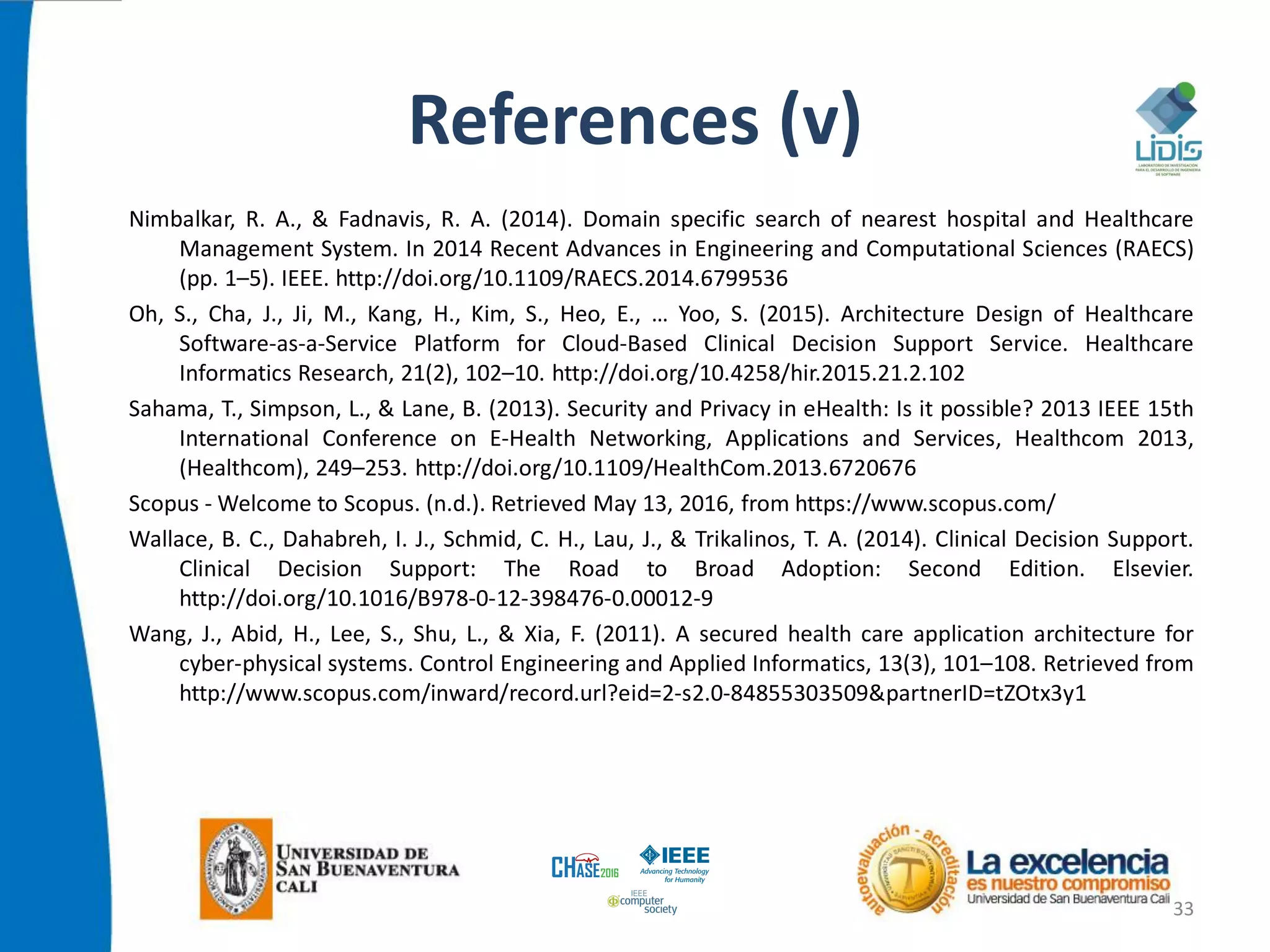 References (v)
Nimbalkar, R. A., & Fadnavis, R. A. (2014). Domain specific search of nearest hospital and Healthcare
Management System. In 2014 Recent Advances in Engineering and Computational Sciences (RAECS)
(pp. 1–5). IEEE. http://doi.org/10.1109/RAECS.2014.6799536
Oh, S., Cha, J., Ji, M., Kang, H., Kim, S., Heo, E., … Yoo, S. (2015). Architecture Design of Healthcare
Software-as-a-Service Platform for Cloud-Based Clinical Decision Support Service. Healthcare
Informatics Research, 21(2), 102–10. http://doi.org/10.4258/hir.2015.21.2.102
Sahama, T., Simpson, L., & Lane, B. (2013). Security and Privacy in eHealth: Is it possible? 2013 IEEE 15th
International Conference on E-Health Networking, Applications and Services, Healthcom 2013,
(Healthcom), 249–253. http://doi.org/10.1109/HealthCom.2013.6720676
Scopus - Welcome to Scopus. (n.d.). Retrieved May 13, 2016, from https://www.scopus.com/
Wallace, B. C., Dahabreh, I. J., Schmid, C. H., Lau, J., & Trikalinos, T. A. (2014). Clinical Decision Support.
Clinical Decision Support: The Road to Broad Adoption: Second Edition. Elsevier.
http://doi.org/10.1016/B978-0-12-398476-0.00012-9
Wang, J., Abid, H., Lee, S., Shu, L., & Xia, F. (2011). A secured health care application architecture for
cyber-physical systems. Control Engineering and Applied Informatics, 13(3), 101–108. Retrieved from
http://www.scopus.com/inward/record.url?eid=2-s2.0-84855303509&partnerID=tZOtx3y1
33
 