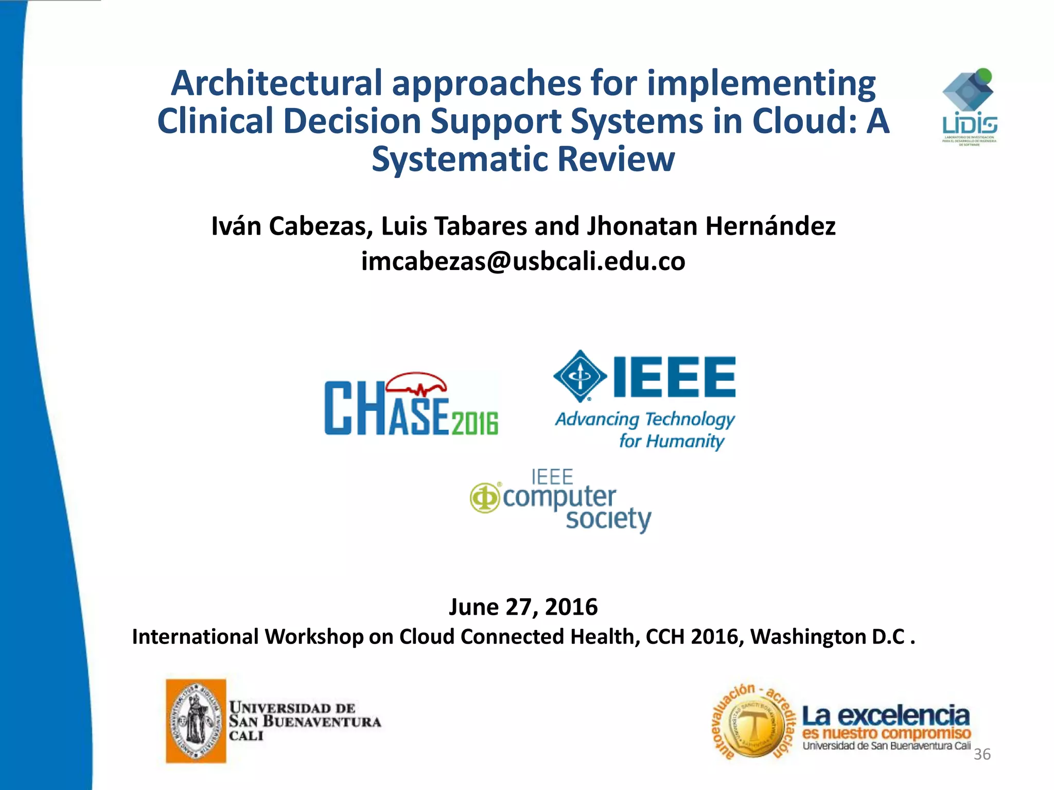 Architectural approaches for implementing
Clinical Decision Support Systems in Cloud: A
Systematic Review
Iván Cabezas, Luis Tabares and Jhonatan Hernández
imcabezas@usbcali.edu.co
June 27, 2016
International Workshop on Cloud Connected Health, CCH 2016, Washington D.C .
36
 