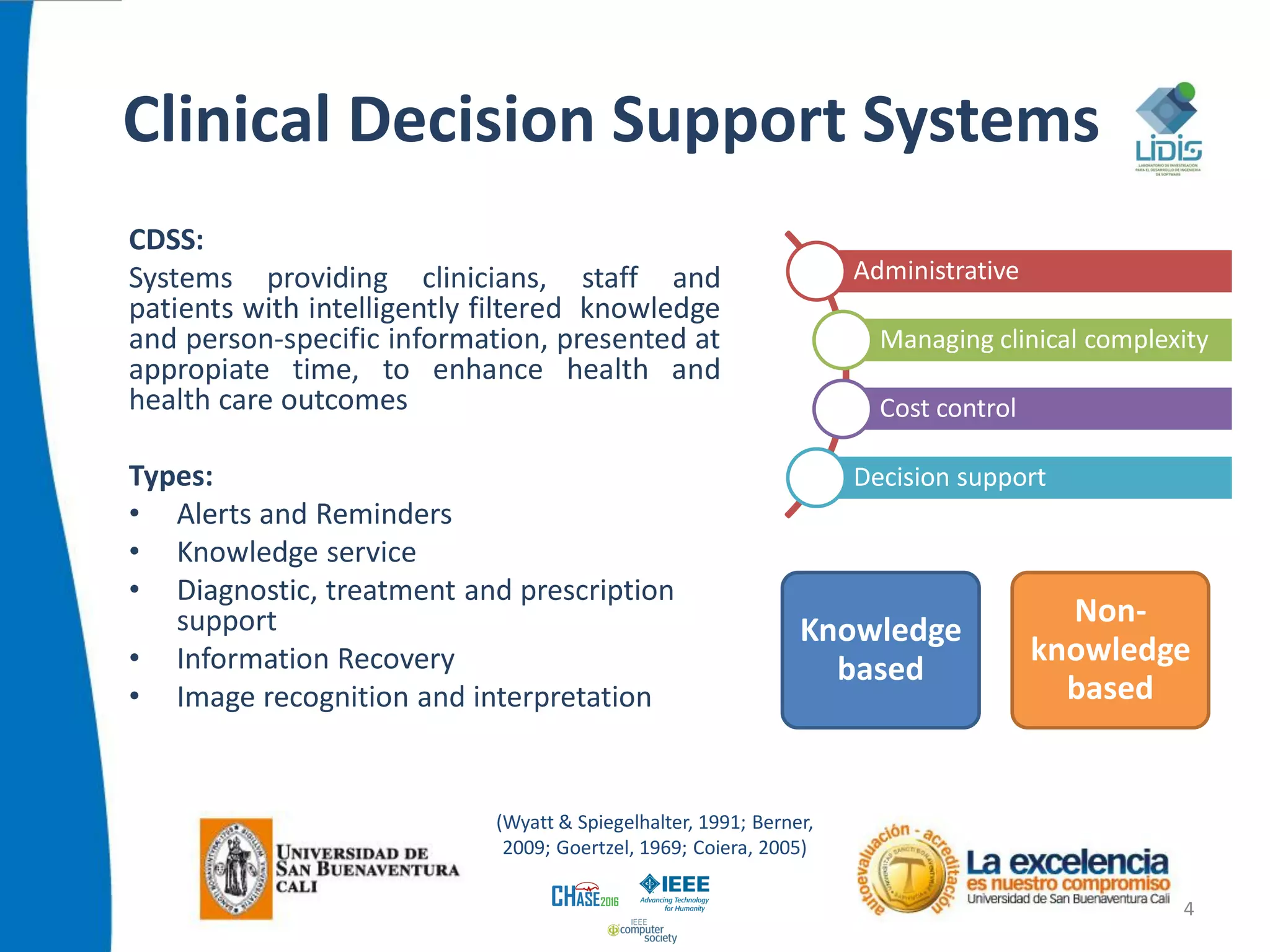 Clinical Decision Support Systems
CDSS:
Systems providing clinicians, staff and
patients with intelligently filtered knowledge
and person-specific information, presented at
appropiate time, to enhance health and
health care outcomes
Types:
• Alerts and Reminders
• Knowledge service
• Diagnostic, treatment and prescription
support
• Information Recovery
• Image recognition and interpretation
4
Administrative
Managing clinical complexity
Cost control
Decision support
(Wyatt & Spiegelhalter, 1991; Berner,
2009; Goertzel, 1969; Coiera, 2005)
Knowledge
based
Non-
knowledge
based
 