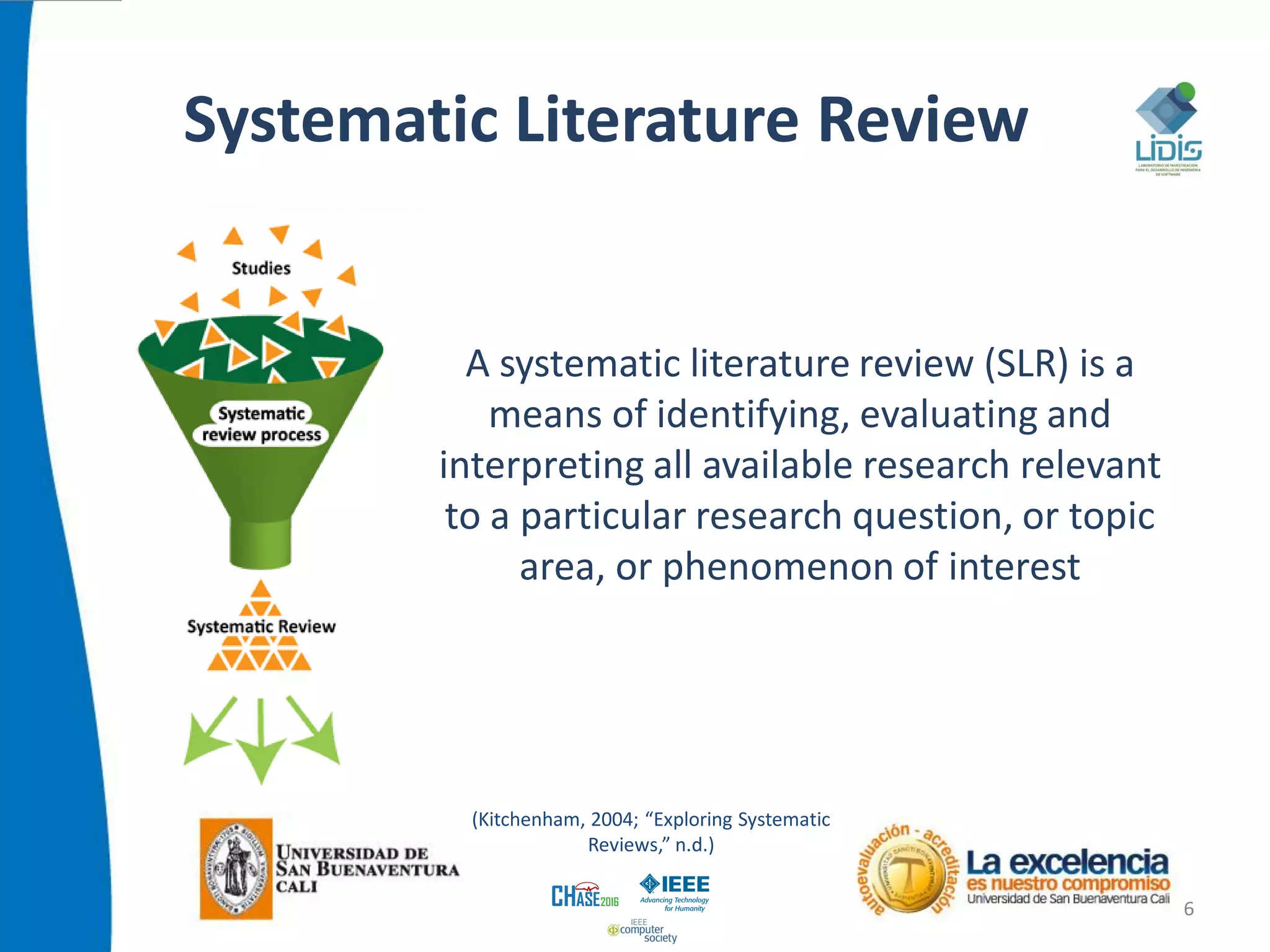 Systematic Literature Review
6
A systematic literature review (SLR) is a
means of identifying, evaluating and
interpreting all available research relevant
to a particular research question, or topic
area, or phenomenon of interest
(Kitchenham, 2004; “Exploring Systematic
Reviews,” n.d.)
 