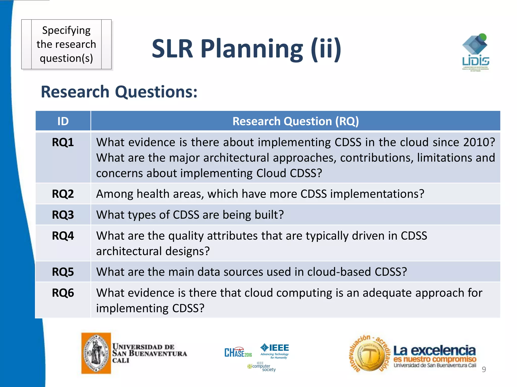 SLR Planning (ii)
9
Research Questions:
ID Research Question (RQ)
RQ1 What evidence is there about implementing CDSS in the cloud since 2010?
What are the major architectural approaches, contributions, limitations and
concerns about implementing Cloud CDSS?
RQ2 Among health areas, which have more CDSS implementations?
RQ3 What types of CDSS are being built?
RQ4 What are the quality attributes that are typically driven in CDSS
architectural designs?
RQ5 What are the main data sources used in cloud-based CDSS?
RQ6 What evidence is there that cloud computing is an adequate approach for
implementing CDSS?
Specifying
the research
question(s)
 
