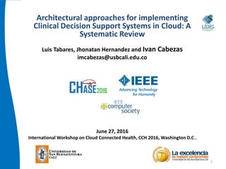 Architectural approaches for implementing
Clinical Decision Support Systems in Cloud: A
Systematic Review
Luis Tabares, Jhonatan Hernandez and Ivan Cabezas
imcabezas@usbcali.edu.co
June 27, 2016
International Workshop on Cloud Connected Health, CCH 2016, Washington D.C .
1
 
