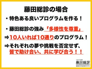 藤田総診の場合
・特色ある良いプログラムを作る！
・藤田総診の強み「多様性を尊重」
⇒10人いれば10通りのプログラム！
⇒それぞれの夢や挑戦を否定せず、
皆で助け合い、共に学び合う！！
 