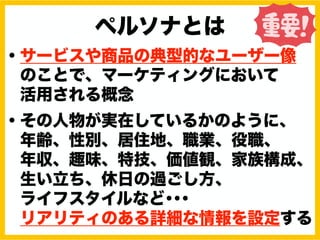 ペルソナとは
・サービスや商品の典型的なユーザー像
のことで、マーケティングにおいて
活用される概念
・その人物が実在しているかのように、
年齢、性別、居住地、職業、役職、
年収、趣味、特技、価値観、家族構成、
生い立ち、休日の過ごし方、
ライフスタイルなど･･･
リアリティのある詳細な情報を設定する
 