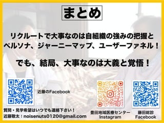 まとめ
リクルートで大事なのは自組織の強みの把握と
ペルソナ、ジャーニーマップ、ユーザーファネル！
質問・見学希望はいつでも連絡下さい！
近藤敬太：noisenuts0120@gmail.com
藤田総診
Facebook
豊田地域医療センター
Instagram
近藤のFacebook
でも、結局、大事なのは大義と覚悟！
 