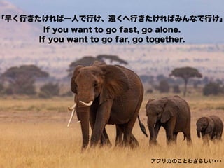 「早く行きたければ一人で行け、遠くへ行きたければみんなで行け」
If you want to go fast, go alone.
If you want to go far, go together.
アフリカのことわざらしい･･･
 