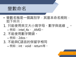 變數命名
• 變數名稱是一個識別字，其基本命名規則，
如下所示：
1. 只能使用英文大小寫字母、數字與底線 _ 。
– 例如：intel_4x、 _AMD。
2. 不能使用數字開頭。
– 例如：2dos。
3. 不能與C語言的保留字相同
– 例如：int、void、return等。
12
 