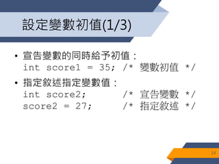 設定變數初值(1/3)
• 宣告變數的同時給予初值：
int score1 = 35; /* 變數初值 */
• 指定敘述指定變數值：
int score2; /* 宣告變數 */
score2 = 27; /* 指定敘述 */
14
 