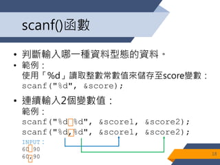scanf()函數
• 判斷輸入哪一種資料型態的資料。
• 範例：
使用「%d」讀取整數常數值來儲存至score變數：
scanf("%d", &score);
• 連續輸入2個變數值：
範例：
scanf("%d %d", &score1, &score2);
scanf("%d,%d", &score1, &score2);
18
INPUT：
60 90
60,90
 