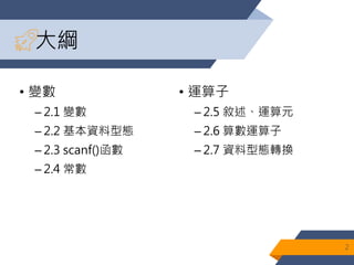 大綱
• 變數
– 2.1 變數
– 2.2 基本資料型態
– 2.3 scanf()函數
– 2.4 常數
• 運算子
– 2.5 敘述、運算元
– 2.6 算數運算子
– 2.7 資料型態轉換
2
 