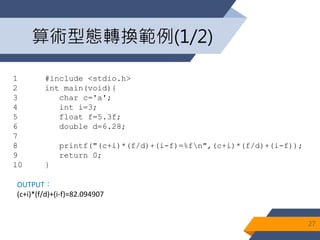 算術型態轉換範例(1/2)
27
1 #include <stdio.h>
2 int main(void){
3 char c='a';
4 int i=3;
5 float f=5.3f;
6 double d=6.28;
7
8 printf("(c+i)*(f/d)+(i-f)=%fn",(c+i)*(f/d)+(i-f));
9 return 0;
10 }
OUTPUT：
(c+i)*(f/d)+(i-f)=82.094907
 