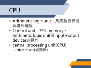 CPU
• Arithmetic logic unit：負責執行算術
與邏輯運算
• Control unit：控制memory、
arithmetic logic unit及input/output
devices的運作
• central processing unit(CPU)
– processor(處理器)
4
 