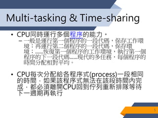 Multi-tasking & Time-sharing
• CPU同時運行多個程序的能力。
– 一般是運行第一個程序的一段代碼，保存工作環
境；再運行第二個程序的一段代碼，保存環
境；……恢復第一個程序的工作環境，執行第一個
程序的下一段代碼……現代的多任務，每個程序的
時間分配相對平均。
• CPU每次分配給各程序式(process)一段相同
的時間，如果該程序式無法在該段時間內完
成，都必須離開CPU回到佇列重新排隊等待
下一週期再執行
5
 