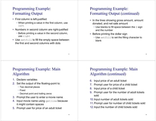 41
Programming Example:
Formatting Output
• First column is left-justified
− When printing a value in the first column, use
left
• Numbers in second column are right-justified
− Before printing a value in the second column,
use right
• Use setfill to fill the empty space between
the first and second columns with dots
42
Programming Example:
Formatting Output (continued)
• In the lines showing gross amount, amount
donated, and net sale amount
− Use blanks to fill space between the $ sign
and the number
• Before printing the dollar sign
− Use setfill to set the filling character to
blank
43
Programming Example: Main
Algorithm
1. Declare variables
2. Set the output of the floating-point to:
− Two decimal places
− Fixed
− Decimal point and trailing zeros
3. Prompt the user to enter a movie name
4. Input movie name using getline because
it might contain spaces
5. Prompt user for price of an adult ticket
44
Programming Example: Main
Algorithm (continued)
6. Input price of an adult ticket
7. Prompt user for price of a child ticket
8. Input price of a child ticket
9. Prompt user for the number of adult tickets
sold
10.Input number of adult tickets sold
11.Prompt user for number of child tickets sold
12.Input the number of child tickets sold
 