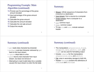 45
Programming Example: Main
Algorithm (continued)
13.Prompt user for percentage of the gross
amount donated
14.Input percentage of the gross amount
donated
15.Calculate the gross amount
16.Calculate the amount donated
17.Calculate the net sale amount
18.Output the results
46
Summary
• Stream: infinite sequence of characters from
a source to a destination
• Input stream: from a source to a computer
• Output stream: from a computer to a
destination
• cin: common input
• cout: common output
• To use cin and cout, include iostream
header
47
Summary (continued)
• get reads data character-by-character
• putback puts last character retrieved by get
back to the input stream
• ignore skips data in a line
• peek returns next character from input
stream, but does not remove it
• Attempting to read invalid data into a variable
causes the input stream to enter the fail state
48
Summary (continued)
• The manipulators setprecision, fixed,
showpoint, setw, setfill, left, and
right can be used for formatting output
• Include iomanip for the manipulators
setprecision, setw, and setfill
• File: area in secondary storage to hold info
• Header fstream contains the definitions of
ifstream and ofstream
 