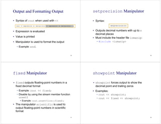 25
Output and Formatting Output
• Syntax of cout when used with <<
• Expression is evaluated
• Value is printed
• Manipulator is used to format the output
− Example: endl
26
setprecision Manipulator
• Syntax:
• Outputs decimal numbers with up to n
decimal places
• Must include the header file iomanip:
− #include <iomanip>
27
fixed Manipulator
• fixed outputs floating-point numbers in a
fixed decimal format
− Example: cout << fixed;
− Disable by using the stream member function
unsetf
• Example: cout.unsetf(ios::fixed);
• The manipulator scientific is used to
output floating-point numbers in scientific
format
28
showpoint Manipulator
• showpoint forces output to show the
decimal point and trailing zeros
• Examples:
− cout << showpoint;
− cout << fixed << showpoint;
 