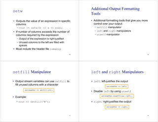 29
setw
• Outputs the value of an expression in specific
columns
− cout << setw(5) << x << endl;
• If number of columns exceeds the number of
columns required by the expression
− Output of the expression is right-justified
− Unused columns to the left are filled with
spaces
• Must include the header file iomanip
30
Additional Output Formatting
Tools
• Additional formatting tools that give you more
control over your output:
− setfill manipulator
− left and right manipulators
− unsetf manipulator
31
setfill Manipulator
• Output stream variables can use setfill to
fill unused columns with a character
• Example:
− cout << setfill('#');
32
left and right Manipulators
• left: left-justifies the output
• Disable left by using unsetf
• right: right-justifies the output
 