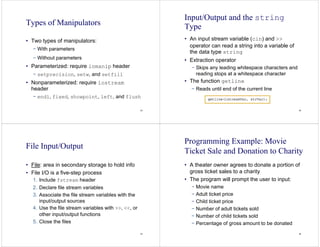 33
Types of Manipulators
• Two types of manipulators:
− With parameters
− Without parameters
• Parameterized: require iomanip header
− setprecision, setw, and setfill
• Nonparameterized: require iostream
header
− endl, fixed, showpoint, left, and flush
34
Input/Output and the string
Type
• An input stream variable (cin) and >>
operator can read a string into a variable of
the data type string
• Extraction operator
− Skips any leading whitespace characters and
reading stops at a whitespace character
• The function getline
− Reads until end of the current line
35
File Input/Output
• File: area in secondary storage to hold info
• File I/O is a five-step process
1. Include fstream header
2. Declare file stream variables
3. Associate the file stream variables with the
input/output sources
4. Use the file stream variables with >>, <<, or
other input/output functions
5. Close the files
36
Programming Example: Movie
Ticket Sale and Donation to Charity
• A theater owner agrees to donate a portion of
gross ticket sales to a charity
• The program will prompt the user to input:
− Movie name
− Adult ticket price
− Child ticket price
− Number of adult tickets sold
− Number of child tickets sold
− Percentage of gross amount to be donated
 