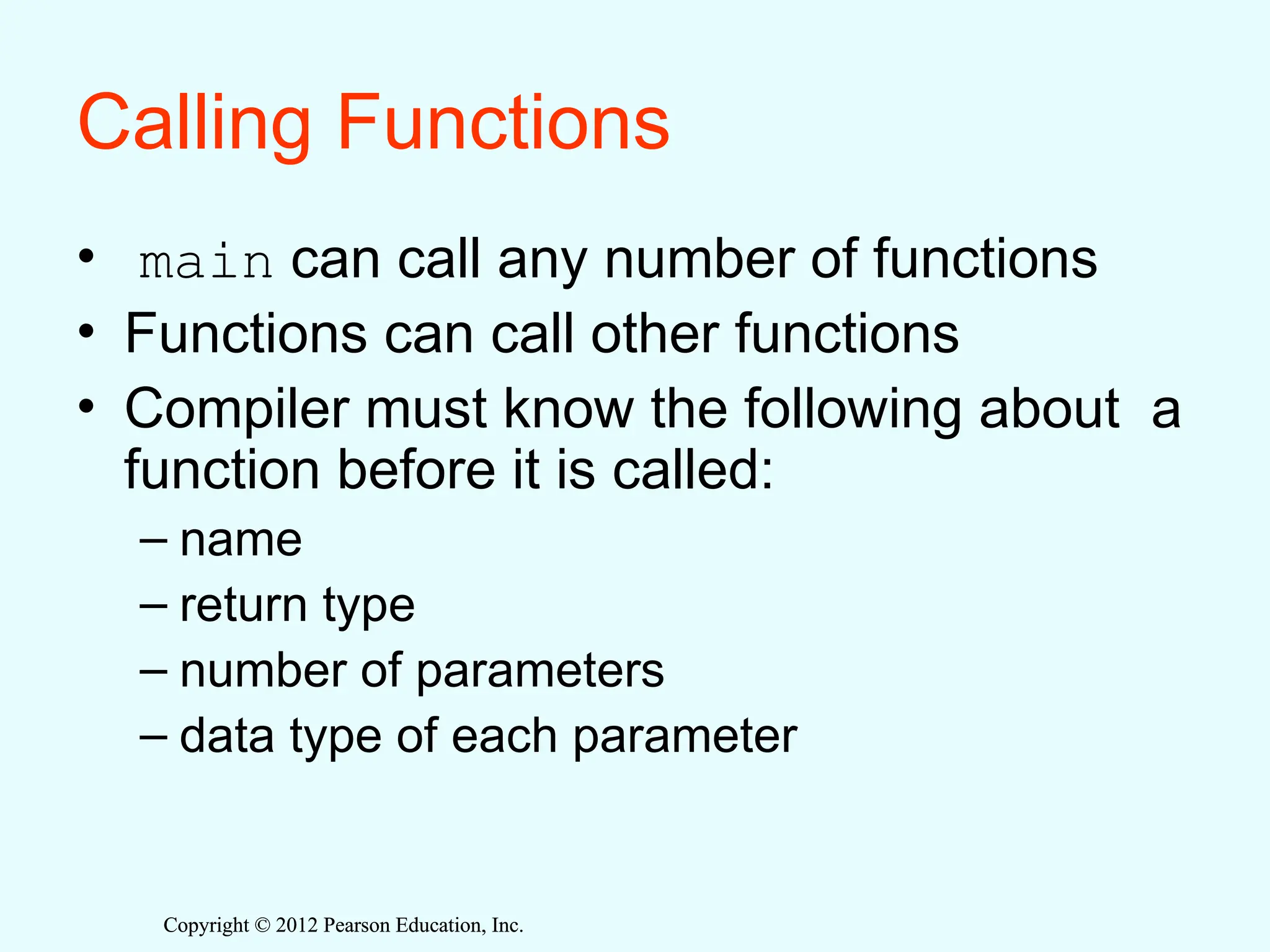 Copyright © 2012 Pearson Education, Inc.
Copyright © 2012 Pearson Education, Inc.
Calling Functions
• main can call any number of functions
• Functions can call other functions
• Compiler must know the following about a
function before it is called:
– name
– return type
– number of parameters
– data type of each parameter
 
