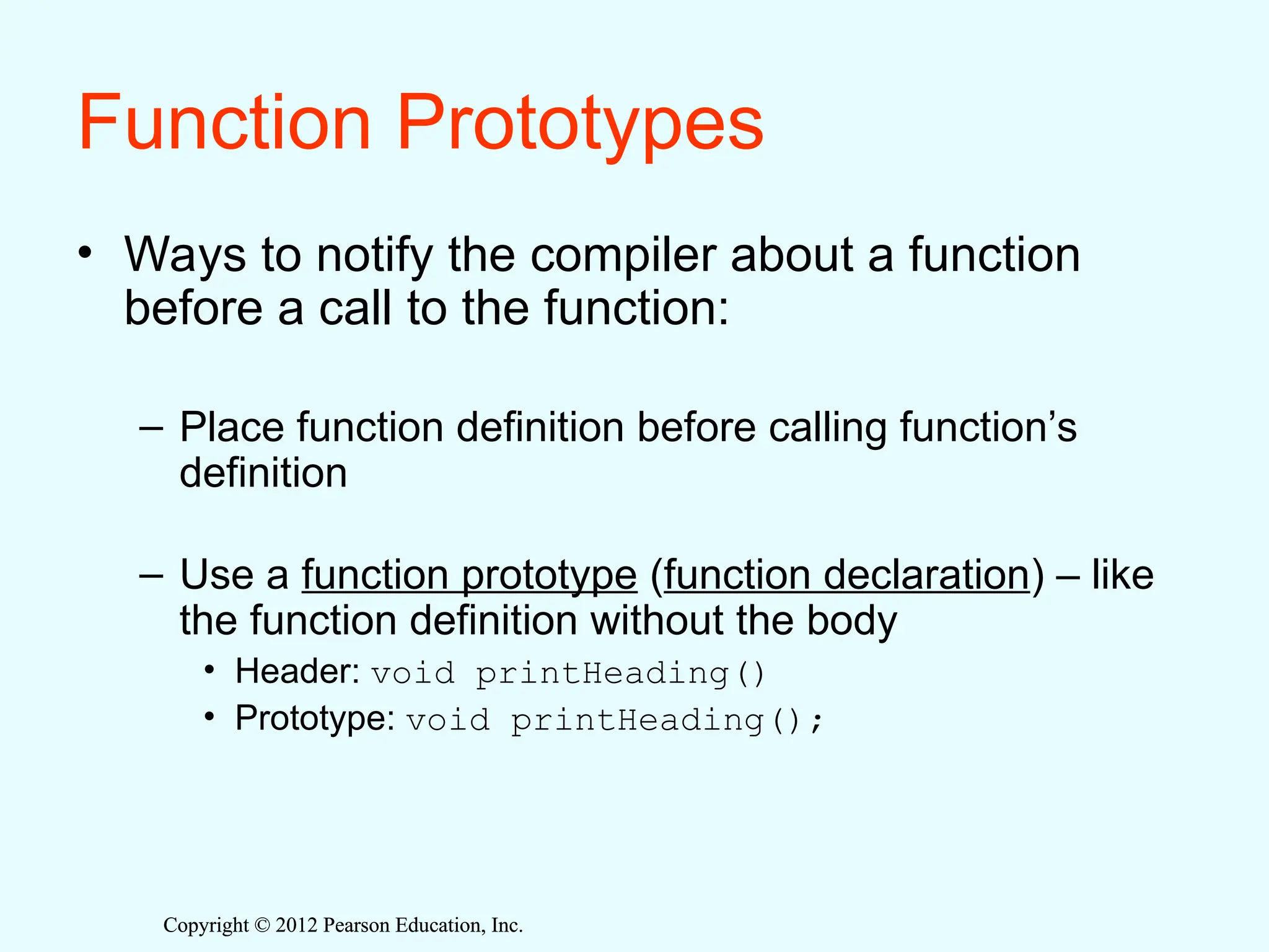 Copyright © 2012 Pearson Education, Inc.
Copyright © 2012 Pearson Education, Inc.
Function Prototypes
• Ways to notify the compiler about a function
before a call to the function:
– Place function definition before calling function’s
definition
– Use a function prototype (function declaration) – like
the function definition without the body
• Header: void printHeading()
• Prototype: void printHeading();
 