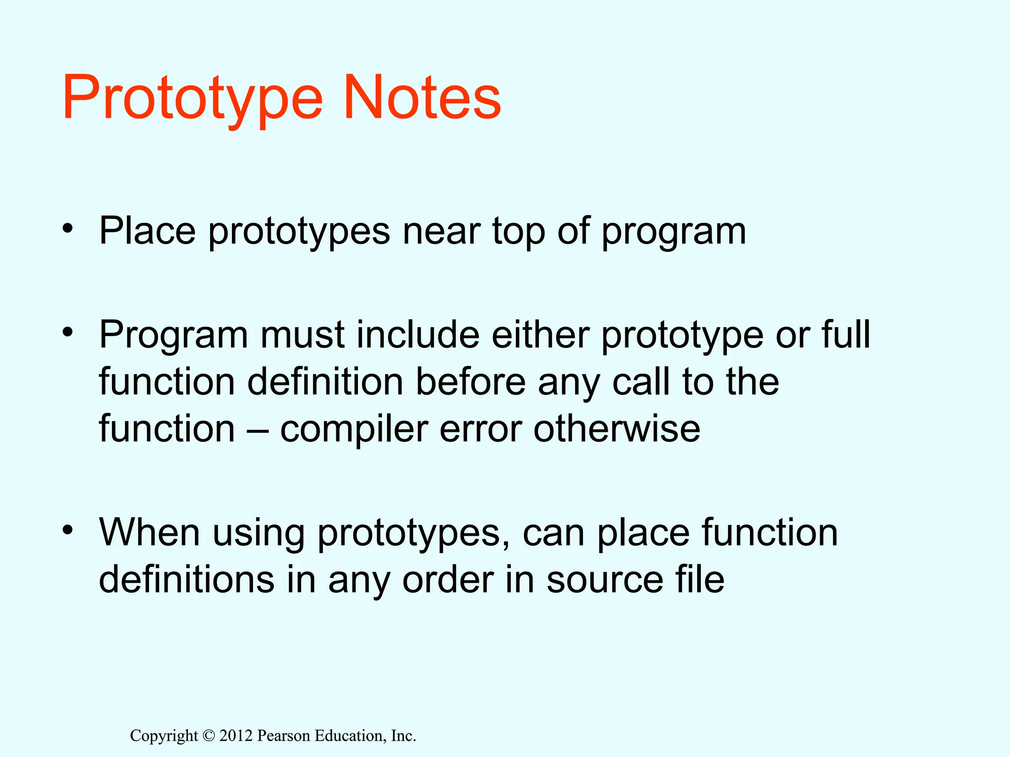 Copyright © 2012 Pearson Education, Inc.
Copyright © 2012 Pearson Education, Inc.
Prototype Notes
• Place prototypes near top of program
• Program must include either prototype or full
function definition before any call to the
function – compiler error otherwise
• When using prototypes, can place function
definitions in any order in source file
 
