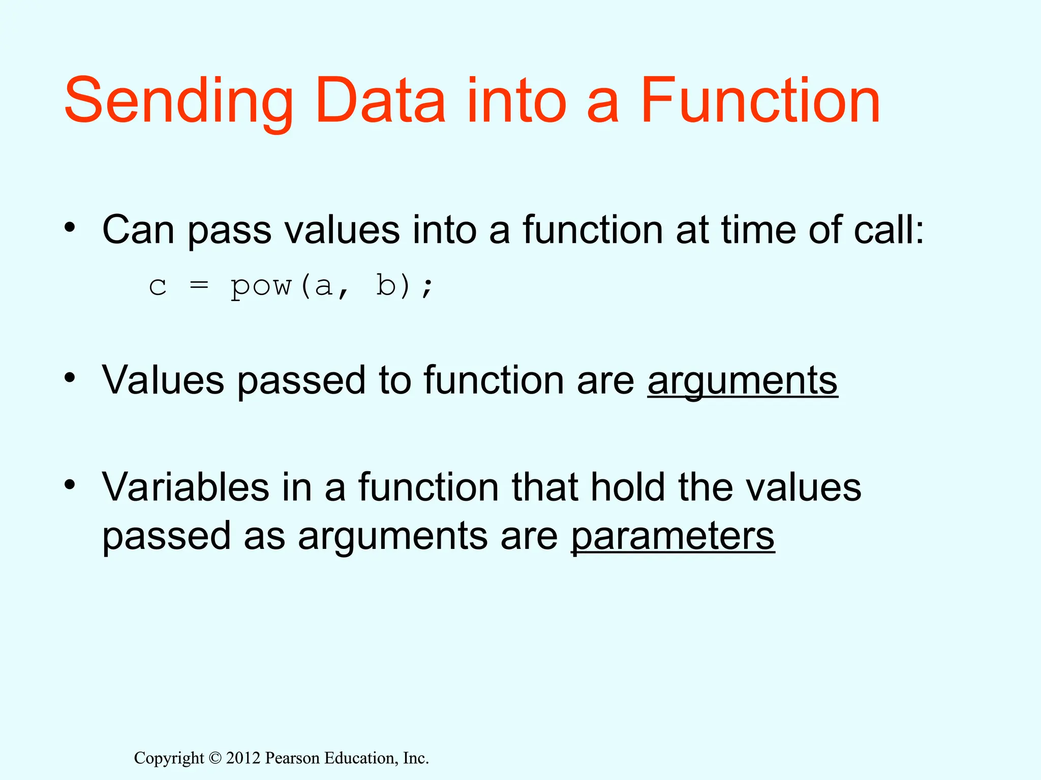 Copyright © 2012 Pearson Education, Inc.
Copyright © 2012 Pearson Education, Inc.
Sending Data into a Function
• Can pass values into a function at time of call:
c = pow(a, b);
• Values passed to function are arguments
• Variables in a function that hold the values
passed as arguments are parameters
 