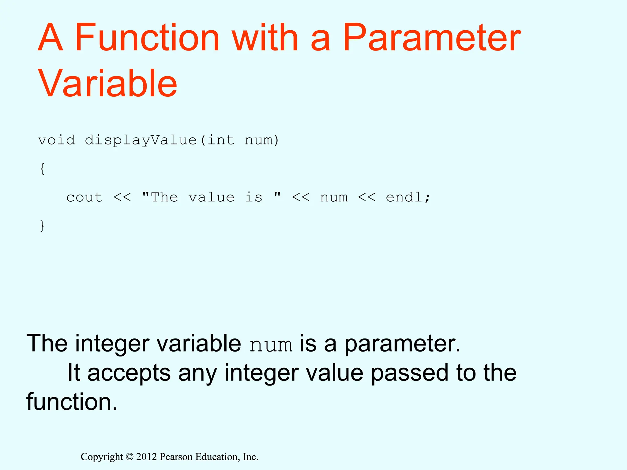 Copyright © 2012 Pearson Education, Inc.
Copyright © 2012 Pearson Education, Inc.
A Function with a Parameter
Variable
void displayValue(int num)
{
cout << "The value is " << num << endl;
}
The integer variable num is a parameter.
It accepts any integer value passed to the
function.
 