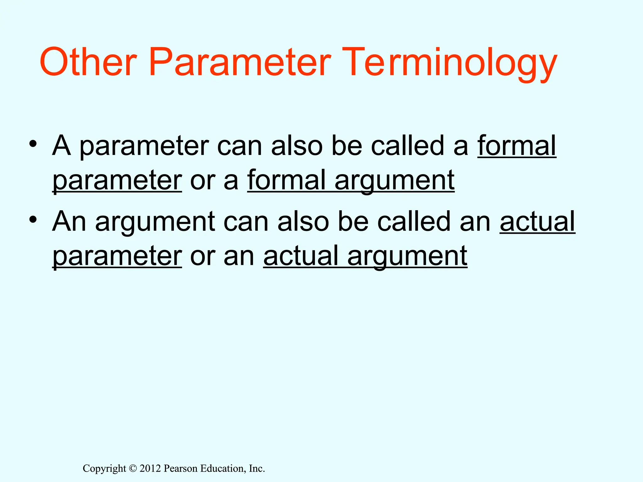 Copyright © 2012 Pearson Education, Inc.
Copyright © 2012 Pearson Education, Inc.
Other Parameter Terminology
• A parameter can also be called a formal
parameter or a formal argument
• An argument can also be called an actual
parameter or an actual argument
 