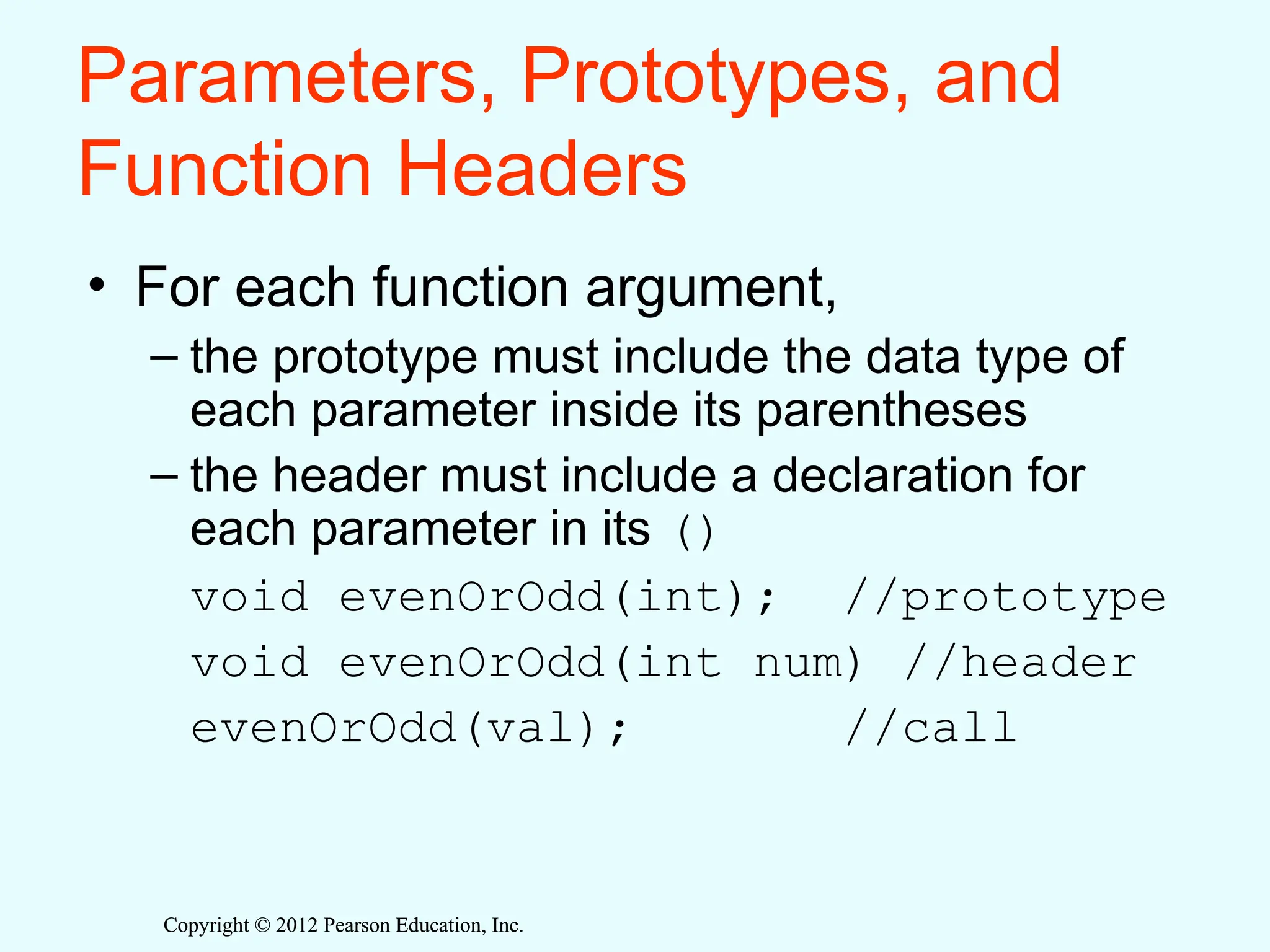 Copyright © 2012 Pearson Education, Inc.
Copyright © 2012 Pearson Education, Inc.
Parameters, Prototypes, and
Function Headers
• For each function argument,
– the prototype must include the data type of
each parameter inside its parentheses
– the header must include a declaration for
each parameter in its ()
void evenOrOdd(int); //prototype
void evenOrOdd(int num) //header
evenOrOdd(val); //call
 