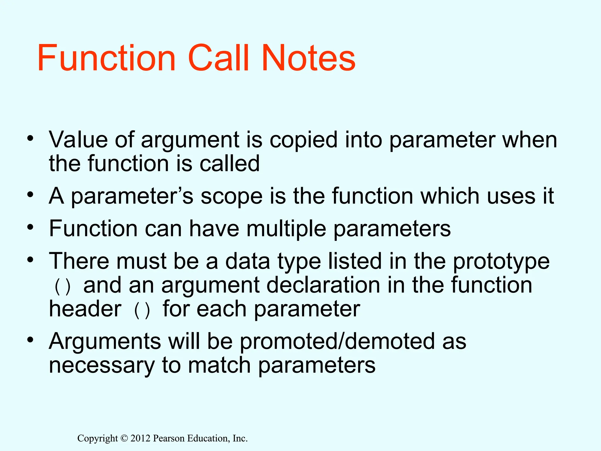 Copyright © 2012 Pearson Education, Inc.
Copyright © 2012 Pearson Education, Inc.
Function Call Notes
• Value of argument is copied into parameter when
the function is called
• A parameter’s scope is the function which uses it
• Function can have multiple parameters
• There must be a data type listed in the prototype
() and an argument declaration in the function
header () for each parameter
• Arguments will be promoted/demoted as
necessary to match parameters
 