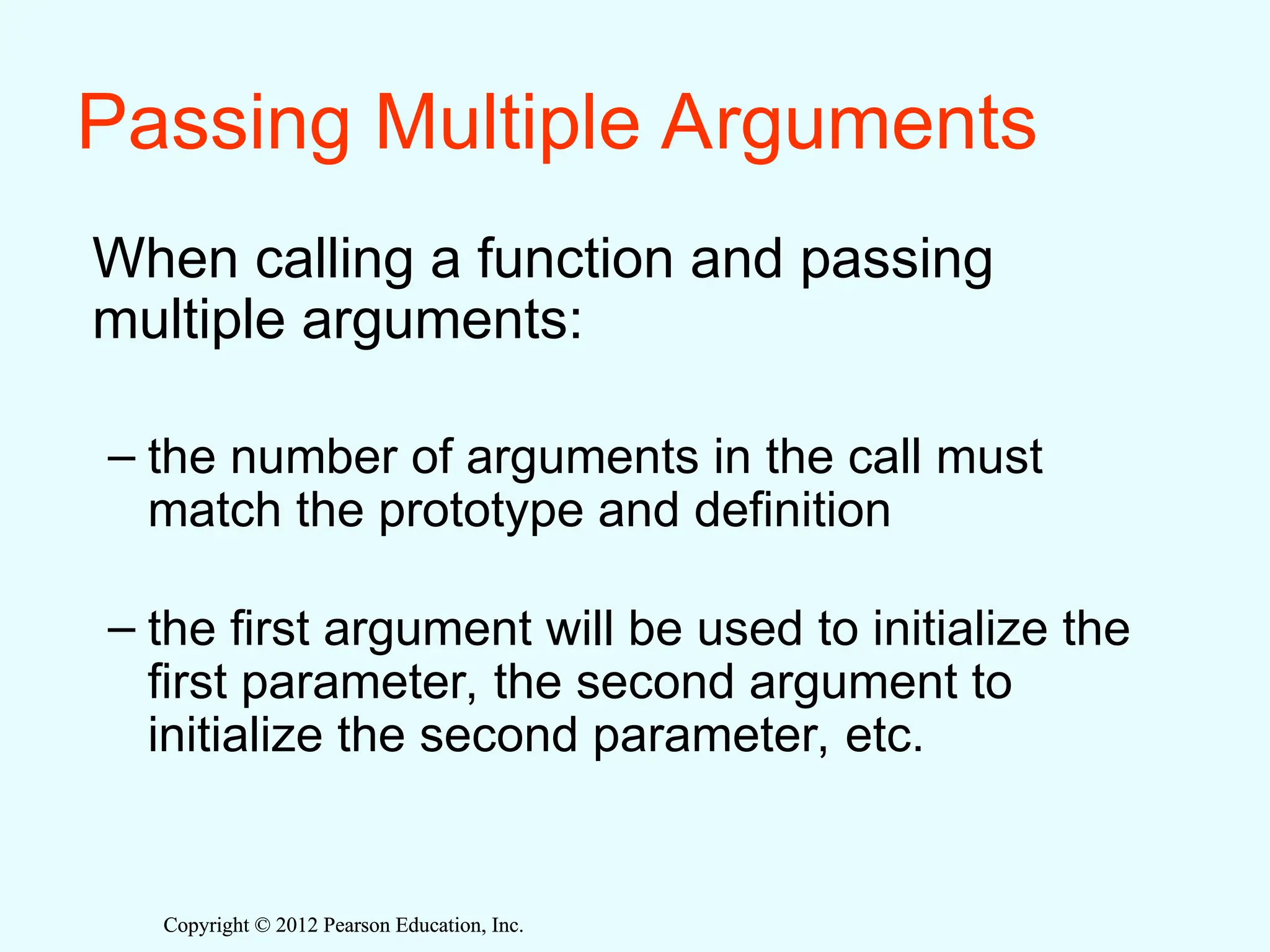 Copyright © 2012 Pearson Education, Inc.
Copyright © 2012 Pearson Education, Inc.
Passing Multiple Arguments
When calling a function and passing
multiple arguments:
– the number of arguments in the call must
match the prototype and definition
– the first argument will be used to initialize the
first parameter, the second argument to
initialize the second parameter, etc.
 